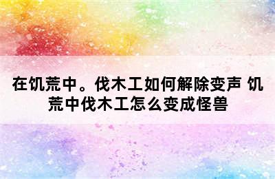 在饥荒中。伐木工如何解除变声 饥荒中伐木工怎么变成怪兽